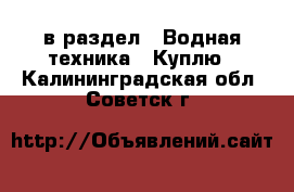  в раздел : Водная техника » Куплю . Калининградская обл.,Советск г.